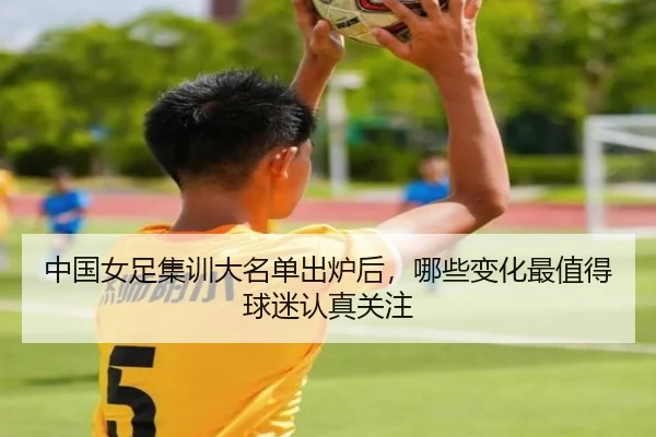 中国女足集训大名单出炉后，哪些变化最值得球迷认真关注